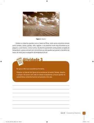 Aula 03 Ecossistemas Brasileiros 9
Atividade 3
Figura 4 – Deserto
Existem os desertos quentes como o Saara na África, onde vamos encontrar animais
como camelos, cobras, gazelas, ratos, lagartos; e nos desertos muito frios encontram-se os
pinguins, o urso branco, a rena e outros. Os desertos apresentam ainda grandes variações de
temperatura, e possui animais com microclimas que são aqueles que passam o dia dentro de
tocas, de covas para se abrigarem da temperatura do sol.
No que se refere aos ecossistemas terrestres.
Pesquise na Internet três ﬁguras de ecossistemas terrestres: ﬂoresta, desertos
e campos. De acordo com cada um desses ecossistemas, procure apontar as
características existentes fazendo comparações entre elas.
Eco_Bra_A03_MD_230610.indd Miolo9Eco_Bra_A03_MD_230610.indd Miolo9 23/06/10 11:2423/06/10 11:24
 