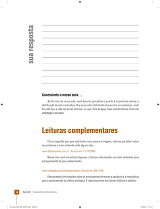 Aula 03 Ecossistemas Brasileiros14
suaresposta
Concluindo a nossa aula...
Ao término da nossa aula, você deve ter percebido o quanto é importante estudar a
distribuição da vida na biosfera. Que essa vida é distribuída através dos ecossistemas, onde
foi vista aqui a vida nas terras emersas, ou seja, fora da água. Suas características, forma de
adaptação e divisões.
Leituras complementares
Como sugestão para que você tenha mais acesso a imagens, colunas que falam sobre
ecossistemas e meio ambiente visite alguns sites.
www.folhadomeio.com.br . Acesso em 11/11/2008
Nesse site você encontrará algumas crônicas relacionados ao meio ambiente para
enriquecimento do seu conhecimento.
www.wikipedia.orp/wiki/ecossistema. Acesso em 09/11/08
Este apresenta informações sobre os ecossistemas terrestres e aquáticos e a importância
para a compreensão da ciência ecológica. E relacionamento dos fatores bióticos e abiótico
Eco_Bra_A03_MD_230610.indd Miolo14Eco_Bra_A03_MD_230610.indd Miolo14 23/06/10 11:2423/06/10 11:24
 
