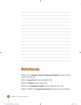 Aula 03 Ecossistemas Brasileiros16
Referências
ARAÚJO, S. M. de Introdução à Ciência do Ambiente para Engenharia. Apostila. Campina
Grande: UFPB, 1998, 68p.
DAJOZ, R. Ecologia Geral São Paulo: Vozes/EDUSP, 1993.
MAGALEF, R. Ecologia. Barcelona: Omega, 1994.
MARTINS, Celso. Biogeograﬁa e Ecologia. São Paulo: Nobel, 5ªed, 1992, 116p.
ODUM, E. P. e BARRETT, G. W. Fundamentos de Ecologia. São Paulo: Thomson Learning, 2007.
Eco_Bra_A03_MD_230610.indd Miolo16Eco_Bra_A03_MD_230610.indd Miolo16 23/06/10 11:2423/06/10 11:24
 