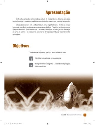 Aula 03 Ecossistemas Brasileiros 1
1
2
Apresentação
Nesta aula, vamos dar continuidade ao estudo do meio ambiente. Estamos fazendo o
possível para que à medida que você for estudando, tenha cada vez mais interesse de aprender.
Esta aula de número três vai tratar de um tema importantíssimo dentro da ciência
Ecológica, que são os ecossistemas ou sistemas ecológicos. Para tanto, se faz necessário
que você desenvolva todas as atividades e estabeleça as relações de interação com os colegas
de curso, os tutores e os professores, para tirar as dúvidas e assim buscar esclarecimentos
necessários.
Objetivos
Com esta aula, esperamos que você tenha capacidade para:
Identiﬁcar e caracterizar um ecossistema.
Compreender o que signiﬁca a sucessão ecológica para
os ecossistemas.
Eco_Bra_A03_MD_230610.indd Miolo1Eco_Bra_A03_MD_230610.indd Miolo1 23/06/10 11:2423/06/10 11:24
 