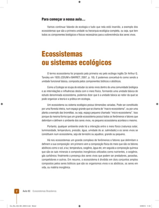 Aula 03 Ecossistemas Brasileiros2
Para começar a nossa aula...
Vamos continuar falando de ecologia e tudo que nela está inserido, a exemplo dos
ecossistemas que são a primeira unidade na hierarquia ecológica completa, ou seja, que tem
todos os componentes biológicos e físicos necessários para a sobrevivência dos seres vivos.
Ecossistemas
ou sistemas ecológicos
O termo ecossistema foi proposto pela primeira vez pelo ecólogo inglês Sir Arthur G.
Tansley em 1935 (ODUM e BARRET, 2007, p. 18). E podemos conceituá-lo como sendo a
unidade funcional básica, composta pelos componentes bióticos e abióticos.
Como a Ecologia se ocupa de estudar os seres vivos dentro de uma comunidade biológica
e as interrelações e inﬂuências desta com o meio físico, formando uma unidade básica de
estudo denominada ecossistema, podemos dizer que é a unidade básica ao redor da qual se
pode organizar a teoria e a prática em ecologia.
Um ecossistema ou sistema ecológico possui dimensões variadas. Pode ser constituído
por uma ﬂoresta inteira, num espaço grande que se chama de “macro-ecossistema”, ou por uma
planta a exemplo das bromélias, ou seja, espaço pequeno chamado “micro-ecossistema”. Isso
porque da mesma forma que um grande ecossistema possui todos os fenômenos e fatores que
delimitam e deﬁnem o ambiente dos seres vivos, no pequeno ecossistema acontece o mesmo.
Portanto, qualquer ambiente onde há a interação entre o meio físico (natureza solar,
luminosidade, temperatura, pressão, água, umidade do ar, salinidade) e os seres vivos se
constituem num ecossistema, seja ele terrestre ou aquático, grande ou pequeno.
Há nos ecossistemas um grande complexo de fenômenos e fatores que delimitam e
deﬁnem a sua composição: em primeiro vem a composição física do meio que são os fatores
abióticos como o sol, a luz, temperatura, oxigênio, água etc; em seguida a composição química
que são os sais minerais e compostos inorgânicos utilizados como nutrientes, o oxigênio,
gás carbônico; ﬁnalmente a presença dos seres vivos que podem ser predadores, parasitas,
competidores e outros. Em resumo, o ecossistema é dividido em dois conjuntos amplos
compostos pelos seres bióticos que são os organismos vivos e os abióticos, os seres em
vida, ou matéria inorgânica.
Eco_Bra_A03_MD_230610.indd Miolo2Eco_Bra_A03_MD_230610.indd Miolo2 23/06/10 11:2423/06/10 11:24
 