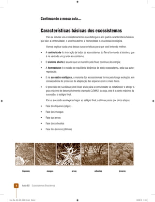 Aula 03 Ecossistemas Brasileiros4
Continuando a nossa aula...
Características básicas dos ecossistemas
Para se estudar um ecossistema temos que distinguí-lo em quatro características básicas,
que são: a continuidade, o sistema aberto, a homeostase e a sucessão ecológica.
Vamos explicar cada uma dessas características para que você entenda melhor.
 A continuidade é a interação de todos os ecossistemas da Terra formando a biosfera, que
é na verdade um grande ecossistema;
 O sistema aberto é aquele que se mantém pelo ﬂuxo contínuo de energia;
 A homeostase é o estado de equilíbrio dinâmico de todo ecossistema, pela sua auto-
regulação;
 E na sucessão ecológica, a maioria dos ecossistemas forma pela longa evolução, em
conseqüência do processo de adaptação das espécies com o meio físico.
 O processo de sucessão pode levar anos para a comunidade se estabelecer e atingir o
grau máximo de desenvolvimento chamado CLÍMAX, ou seja, este é o ponto máximo da
sucessão, o estágio ﬁnal.
Para a sucessão ecológica chegar ao estágio ﬁnal, o clímax passa por cinco etapas:
 Fase dos líquenes (algas)
 Fase dos musgus
 Fase das ervas
 Fase dos arbustos
 Fase das árvores (clímax)
líquenes musgus ervas arbustos árvores
Eco_Bra_A03_MD_230610.indd Miolo4Eco_Bra_A03_MD_230610.indd Miolo4 23/06/10 11:2423/06/10 11:24
 