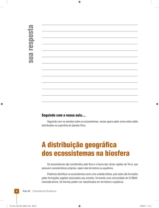 Aula 03 Ecossistemas Brasileiros6
suaresposta
Seguindo com a nossa aula...
Seguindo com os estudos sobre os ecossistemas, vamos agora saber como estes estão
distribuídos na superfície do planeta Terra.
A distribuição geográﬁca
dos ecossistemas na biosfera
Os ecossistemas são constituídos pela ﬂora e a fauna das várias regiões da Terra, que
possuem características próprias, sejam eles terrestres ou aquáticos.
Podemos identiﬁcar os ecossistemas como uma unidade biótica, pois estes são formados
pelas formações vegetais associados aos animais, formando uma comunidade de CLÍMAX,
chamada bioma. Os biomas podem ser classiﬁcados em terrestres e aquáticos.
Eco_Bra_A03_MD_230610.indd Miolo6Eco_Bra_A03_MD_230610.indd Miolo6 23/06/10 11:2423/06/10 11:24
 