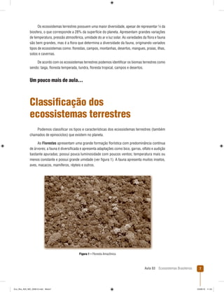 Aula 03 Ecossistemas Brasileiros 7
Os ecossistemas terrestres possuem uma maior diversidade, apesar de representar ¼ da
biosfera, o que corresponde a 28% da superfície do planeta. Apresentam grandes variações
de temperatura, pressão atmosférica, umidade do ar e luz solar. As variedades da ﬂora e fauna
são bem grandes, mas é a ﬂora que determina a diversidade da fauna, originando variados
tipos de ecossistemas como: ﬂorestas, campos, montanhas, desertos, mangues, praias, ilhas,
solos e cavernas.
De acordo com os ecossistemas terrestres podemos identiﬁcar os biomas terrestres como
sendo: taiga, ﬂoresta temperada, tundra, ﬂoresta tropical, campos e desertos.
Um pouco mais de aula...
Classiﬁcação dos
ecossistemas terrestres
Podemos classiﬁcar os tipos e características dos ecossistemas terrestres (também
chamados de epinociclos) que existem no planeta.
As Florestas apresentam uma grande formação ﬂorística com predominância contínua
de árvores; a fauna é diversiﬁcada e apresenta adaptações como bico, garras, olfato e audição
bastante apuradas; possui pouca luminosidade com poucos ventos; temperatura mais ou
menos constante e possui grande umidade (ver ﬁgura 1). A fauna apresenta muitos insetos,
aves, macacos, mamíferos, répteis e outros.
Figura 1 – Floresta Amazônica
Eco_Bra_A03_MD_230610.indd Miolo7Eco_Bra_A03_MD_230610.indd Miolo7 23/06/10 11:2423/06/10 11:24
 