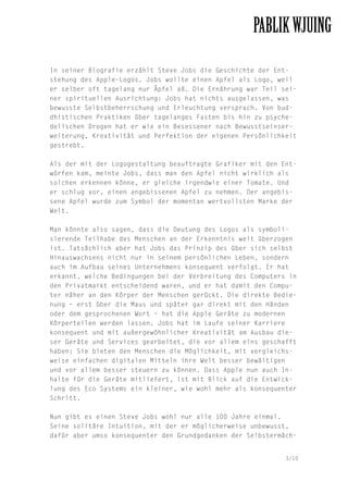In seiner Biografie erzählt Steve Jobs die Geschichte der Entstehung des Apple-Logos. Jobs wollte einen Apfel als Logo, weil
er selber oft tagelang nur Äpfel aß. Die Ernährung war Teil seiner spirituellen Ausrichtung: Jobs hat nichts ausgelassen, was
bewusste Selbstbeherrschung und Erleuchtung versprach. Von buddhistischen Praktiken über tagelanges Fasten bis hin zu psychedelischen Drogen hat er wie ein Besessener nach Bewusstseinserweiterung, Kreativität und Perfektion der eigenen Persönlichkeit
gestrebt.
Als der mit der Logogestaltung beauftragte Grafiker mit den Entwürfen kam, meinte Jobs, dass man den Apfel nicht wirklich als
solchen erkennen könne, er gleiche irgendwie einer Tomate. Und
er schlug vor, einen angebissenen Apfel zu nehmen. Der angebissene Apfel wurde zum Symbol der momentan wertvollsten Marke der
Welt.
Man könnte also sagen, dass die Deutung des Logos als symbolisierende Teilhabe des Menschen an der Erkenntnis weit überzogen
ist. Tatsächlich aber hat Jobs das Prinzip des über sich selbst
Hinauswachsens nicht nur in seinem persönlichen Leben, sondern
auch im Aufbau seines Unternehmens konsequent verfolgt. Er hat
erkannt, welche Bedingungen bei der Verbreitung des Computers in
den Privatmarkt entscheidend waren, und er hat damit den Computer näher an den Körper der Menschen gerückt. Die direkte Bedienung – erst über die Maus und später gar direkt mit den Händen
oder dem gesprochenen Wort – hat die Apple Geräte zu modernen
Körperteilen werden lassen. Jobs hat im Laufe seiner Karriere
konsequent und mit außergewöhnlicher Kreativität am Ausbau dieser Geräte und Services gearbeitet, die vor allem eins geschafft
haben: Sie bieten den Menschen die Möglichkeit, mit vergleichsweise einfachen digitalen Mitteln ihre Welt besser bewältigen
und vor allem besser steuern zu können. Dass Apple nun auch Inhalte für die Geräte mitliefert, ist mit Blick auf die Entwicklung des Eco Systems ein kleiner, wie wohl mehr als konsequenter
Schritt.
Nun gibt es einen Steve Jobs wohl nur alle 100 Jahre einmal.
Seine solitäre Intuition, mit der er möglicherweise unbewusst,
dafür aber umso konsequenter den Grundgedanken der Selbstermäch3/10

 