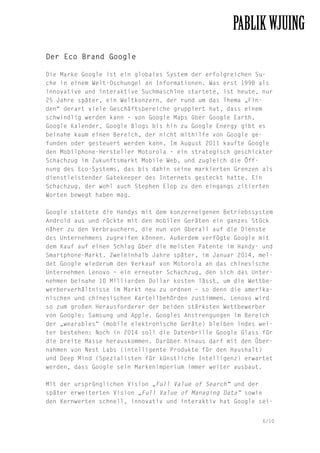 Der Eco Brand Google
Die Marke Google ist ein globales System der erfolgreichen Suche in einem Welt-Dschungel an Informationen. Was erst 1998 als
innovative und interaktive Suchmaschine startete, ist heute, nur
25 Jahre später, ein Weltkonzern, der rund um das Thema „Finden“ derart viele Geschäftsbereiche gruppiert hat, dass einem
schwindlig werden kann – von Google Maps über Google Earth,
Google Kalender, Google Blogs bis hin zu Google Energy gibt es
beinahe kaum einen Bereich, der nicht mithilfe von Google gefunden oder gesteuert werden kann. Im August 2011 kaufte Google
den Mobilphone-Hersteller Motorola – ein strategisch geschickter
Schachzug im Zukunftsmarkt Mobile Web, und zugleich die Öffnung des Eco-Systems, das bis dahin seine markierten Grenzen als
dienstleistender Gatekeeper des Internets gesteckt hatte. Ein
Schachzug, der wohl auch Stephen Elop zu den eingangs zitierten
Worten bewegt haben mag.
Google stattete die Handys mit dem konzerneigenen Betriebssystem
Android aus und rückte mit den mobilen Geräten ein ganzes Stück
näher zu den Verbrauchern, die nun von überall auf die Dienste
des Unternehmens zugreifen können. Außerdem verfügte Google mit
dem Kauf auf einen Schlag über die meisten Patente im Handy- und
Smartphone-Markt. Zweieinhalb Jahre später, im Januar 2014, meldet Google wiederum den Verkauf von Motorola an das chinesische
Unternehmen Lenovo – ein erneuter Schachzug, den sich das Unternehmen beinahe 10 Milliarden Dollar kosten lässt, um die Wettbewerberverhältnisse im Markt neu zu ordnen – so denn die amerikanischen und chinesischen Kartellbehörden zustimmen. Lenovo wird
so zum großen Herausforderer der beiden stärksten Wettbewerber
von Google: Samsung und Apple. Googles Anstrengungen im Bereich
der „wearables“ (mobile elektronische Geräte) bleiben indes weiter bestehen: Noch in 2014 soll die Datenbrille Google Glass für
die breite Masse herauskommen. Darüber hinaus darf mit den Übernahmen von Nest Labs (intelligente Produkte für den Haushalt)
und Deep Mind (Spezialisten für künstliche Intelligenz) erwartet
werden, dass Google sein Markenimperium immer weiter ausbaut.
Mit der ursprünglichen Vision „Full Value of Search“ und der
später erweiterten Vision „Full Value of Managing Data“ sowie
den Kernwerten schnell, innovativ und interaktiv hat Google sei6/10

 
