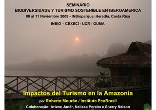SEMINÁRIO- CEXECI - UCR SOSTENIBLE EN IBEROAMÉRICA
                              BIODIVERSIDAD Y TURISMO
                                    INBIO               - OUMA / COSTA RICA 2009
     BIODIVERSIDADE Y TURISMO SOSTENIBLE EN IBEROAMERICA
                                        Impactos del Turismo en la Amazonía
    www.ecobrasil.org.br                                   Roberto M.F. Mourão
              09 al 11 Noviembre 2009 - INBioparque, Heredia, Costa Rica

                                   INBIO – CEXECI - UCR - OUMA




                                                                                   © 1993-2009 EcoBrasil
            Impactos del Turismo en la Amazonía
                           por   Roberto Mourão / Instituto EcoBrasil
1             Colaboração: Ariane Janér, Nelissa Peralta e Sherry Nelson
 