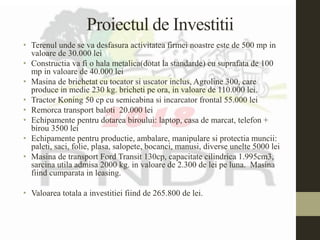 Proiectul de Investitii
• Terenul unde se va desfasura activitatea firmei noastre este de 500 mp in
valoare de 30.000 lei
• Constructia va fi o hala metalica(dotat la standarde) cu suprafata de 100
mp in valoare de 40.000 lei
• Masina de brichetat cu tocator si uscator inclus, Agroline 300, care
produce in medie 230 kg. bricheti pe ora, in valoare de 110.000 lei.
• Tractor Koning 50 cp cu semicabina si incarcator frontal 55.000 lei
• Remorca transport baloti 20.000 lei
• Echipamente pentru dotarea biroului: laptop, casa de marcat, telefon +
birou 3500 lei
• Echipamente pentru productie, ambalare, manipulare si protectia muncii:
paleti, saci, folie, plasa, salopete, bocanci, manusi, diverse unelte 5000 lei
• Masina de transport Ford Transit 130cp, capacitate cilindrica 1.995cm3,
sarcina utila admisa 2000 kg. in valoare de 2.300 de lei pe luna. Masina
fiind cumparata in leasing.
• Valoarea totala a investitiei fiind de 265.800 de lei.
 