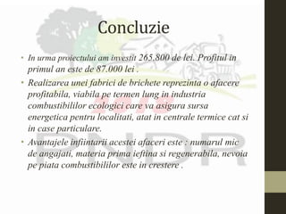 Concluzie
• In urma proiectului am investit 265.800 de lei. Profitul in
primul an este de 87.000 lei .
• Realizarea unei fabrici de brichete reprezinta o afacere
profitabila, viabila pe termen lung in industria
combustibililor ecologici care va asigura sursa
energetica pentru localitati, atat in centrale termice cat si
in case particulare.
• Avantajele infiintarii acestei afaceri este : numarul mic
de angajati, materia prima ieftina si regenerabila, nevoia
pe piata combustibililor este in crestere .
 