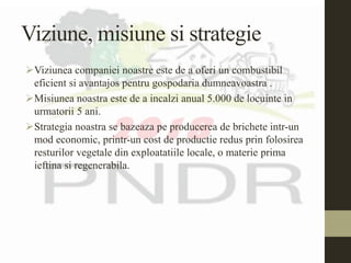 Viziune, misiune si strategie
Viziunea companiei noastre este de a oferi un combustibil
eficient si avantajos pentru gospodaria dumneavoastra .
Misiunea noastra este de a incalzi anual 5.000 de locuinte in
urmatorii 5 ani.
Strategia noastra se bazeaza pe producerea de brichete intr-un
mod economic, printr-un cost de productie redus prin folosirea
resturilor vegetale din exploatatiile locale, o materie prima
ieftina si regenerabila.
 
