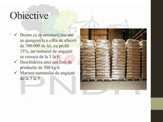 Obiective
.  Dorim ca in urmatorii trei ani
sa ajungem la o cifra de afaceri
de 700.000 de lei, cu profit
15%, iar numarul de angajati
sa creasca de la 3 la 6.
 Deschiderea unei noi linii de
productie de 500 kg/h
 Marirea numarului de angajati
de la 3 la 5
 