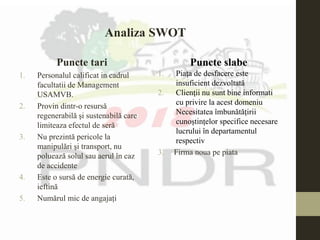 Puncte tari
1. Personalul calificat in cadrul
facultatii de Management
USAMVB.
2. Provin dintr-o resursă
regenerabilă şi sustenabilă care
limiteaza efectul de seră
3. Nu prezintă pericole la
manipulări şi transport, nu
poluează solul sau aerul în caz
de accidente
4. Este o sursă de energie curată,
ieftină
5. Numărul mic de angajați
Puncte slabe
1. Piaţa de desfacere este
insuficient dezvoltată
2. Clienţii nu sunt bine informati
cu privire la acest domeniu
Necesitatea îmbunătățirii
cunoștințelor specifice necesare
lucrului în departamentul
respectiv
3. Firma noua pe piata
Analiza SWOT
 