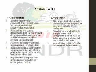 • Oportunitati
1. Instabilitatea preţului
combustibililor fosili şi costul
lor ridicat poate creşte
atractivitatea brichetelor
2. Piaţa brichetelor ocupă
deocamdată doar un mic procent
din piaţa totală de energie şi are
astfel multe oportunităţi de
creştere a cotei de piaţă
3. Folosirea brichetelor este mai
ieftina decât a combustibililor
4. Resursele naturale sunt limitate,
iar acest lucru face ca industria
produselor regenerabile sa se
dezvolte in ritm alert.
5. Reglementari europene ce ne
impun reducerea factorilor
nocivi pentru mediu
• Amenintari
1. Alţi combustibili obţinuţi din
biomasă pot constitui produse
ce ar putea afecta piaţa
brichetelor
2. dezvoltarea tehnologiilor de
energie alternativă
competitoare de pe piaţă ar
putea constitui o alternativă
mai ieftină la brichete
3. Instabilitatea politico-fiscala
fata de mediul de afaceri
Analiza SWOT
 