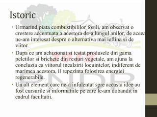 Istoric
• Urmarind piata combustibililor fosili, am observat o
crestere accentuata a acestora de-a lungul anilor, de aceea
ne-am interesat despre o alternativa mai ieftina si de
viitor.
• Dupa ce am achizionat si testat produsele din gama
peletilor si brichete din resturi vegetale, am ajuns la
concluzia ca viitorul incalzirii locuintelor, indiferent de
marimea acestora, il repezinta folosirea energiei
regenerabile.
• Un alt element care ne-a infulentat spre aceasta idee au
fost cursurile si informatiile pe care le-am dobandit in
cadrul facultatii.
 