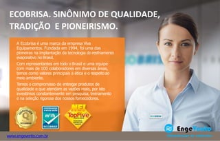 ECOBRISA. SINÔNIMO DE QUALIDADE,
TRADIÇÃO E PIONEIRISMO.
A Ecobrisa é uma marca da empresa Viva
Equipamentos. Fundada em 1994, foi uma das
pioneiras na implantação da tecnologia do resfriamento
evaporativo no Brasil.
Com representantes em todo o Brasil e uma equipe
com mais de 100 colaboradores em diversas áreas,
temos como valores principais a ética e o respeitoao
meio ambiente.
Temos o compromisso de entregar produtos de
qualidade e que atendam as vazões reais, por isto
investimos constantemente em pesquisa, treinamento
e na seleção rigorosa dos nossos fornecedores.
www.engevento.com.br
 