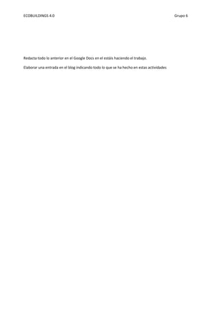 ECOBUILDINGS 4.0                                                                         Grupo 6




Redacta todo lo anterior en el Google Docs en el estáis haciendo el trabajo.

Elaborar una entrada en el blog indicando todo lo que se ha hecho en estas actividades
 