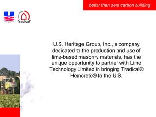 U.S. Heritage Group, Inc., a company dedicated to the production and use of lime-based masonry materials, has the unique opportunity to partner with Lime Technology Limited in bringing Tradical ®  Hemcrete® to the U.S. 