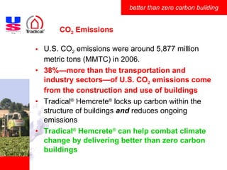 CO 2  Emissions U.S. CO 2  emissions were around 5,877 million metric tons (MMTC) in 2006. 38%—more than the transportation and industry sectors—of U.S. CO 2  emissions come from the construction and use of buildings Tradical ®  Hemcrete ®  locks up carbon within the structure of buildings  and  reduces ongoing emissions Tradical ®  Hemcrete ®  can help combat climate change by delivering better than zero carbon buildings 
