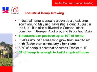 Industrial Hemp Growing Industrial hemp is usually grown as a break crop sown around May and harvested around August in the U.K.  It is also cultivated in Canada, other countries in Europe, Australia, and throughout Asia.  6 hectares can produce up to 10T of hemp It takes around 14 weeks to grow from seed to 4m high (faster than almost any other plant) 60% of hemp is shiv that becomes Tradical ®  HF 6T of hemp is enough to build a typical house 