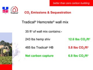 CO 2  Emissions & Sequestration Tradical ®  Hemcrete ®  wall mix 35 ft 3  of wall mix contains:- 243 lbs hemp shiv 12.6 lbs CO 2 /ft 3 485 lbs Tradical ®  HB 5.8 lbs CO 2 /ft 3 Net carbon capture 6.8 lbs CO 2 /ft 3                                                                                                 