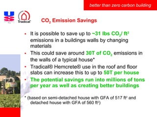 CO 2  Emission Savings It is possible to save up to  ~31 lbs CO 2 / ft 2  emissions in a buildings walls by changing materials This could save around  30T of CO 2  emissions in the walls of a typical house* Tradical ®  Hemcrete ®  use in the roof and floor slabs can increase this to up to  50T per house The potential savings run into millions of tons per year as well as creating better buildings * (based on semi-detached house with GFA of 517 ft 2  and detached house with GFA of 560 ft 2 ) 