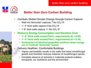 Better than Zero Carbon Building Combats Global Climate Change through Carbon Capture Wall mix Hemcrete ®  captures 7 lbs CO 2 / ft 3 1’- 0” thick walls capture 6 lbs CO 2 / ft 2 1’-8” thick walls capture 11 lbs CO 2 / ft 2 Reduces Energy Consumption and therefore Cost 1’- 0” thick walls exceed Part L requirements (U = 0.26) 1’- 8” thick walls exceed Part L requirements (U = 0.16) Comparison of identical properties confirms lower energy use in Tradical ®  Hemcrete ®  homes Delivers Healthier, Comfortable Buildings Vapour permeability results in dry walls that resist mould/fungal growth and therefore reduces instance of mould/fungus spores Complete absence of solvents in materials protects builders, occupants, our workforce and the environment  
