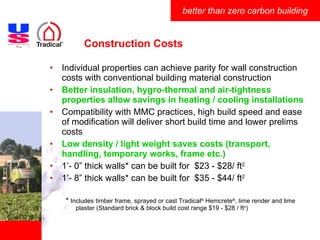 Construction Costs Individual properties can achieve parity for wall construction costs with conventional building material construction Better insulation, hygro-thermal and air-tightness properties allow savings in heating / cooling installations Compatibility with MMC practices, high build speed and ease of modification will deliver short build time and lower prelims costs Low density / light weight saves costs (transport, handling, temporary works, frame etc.) 1’- 0” thick walls* can be built for  $23 - $28/ ft 2 1’- 8” thick walls* can be built for  $35 - $44/ ft 2 *  Includes timber frame, sprayed or cast Tradical ®  Hemcrete ® , lime render and lime plaster (Standard brick & block build cost range $19 - $28 / ft 2 ) 