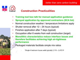 Construction Practicalities Training tool box talk for manual application guidance Sprayed application by approved contractors (SCA list) Normal construction weather / temperature limitations apply Shutter removal after 12 – 24 hours (typical) Finishes application after 7 days (typical) Occupation after 6 weeks from wall construction (target) Monolithic characteristics reduce interface issues and therefore facilitates achieving high air-tightness performance Packaged materials facilitate simple mix ratios *Single 4 bedroom house walls typically 2,119 – 2,472 ft 3 