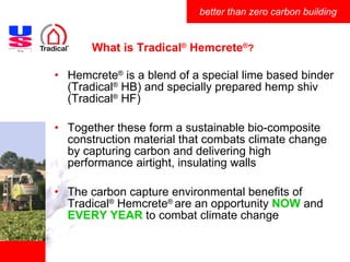What is Tradical ®  Hemcrete ® ? Hemcrete ®  is a blend of a special lime based binder (Tradical ®  HB) and specially prepared hemp shiv (Tradical ®  HF) Together these form a sustainable bio-composite construction material that combats climate change by capturing carbon and delivering high performance airtight, insulating walls The carbon capture environmental benefits of Tradical ®  Hemcrete ®  are an opportunity  NOW  and  EVERY YEAR  to combat climate change 