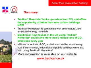 Summary Tradical ®  Hemcrete ®  locks up carbon from CO 2  and offers the opportunity of better than zero carbon buildings NOW Tradical ®  Hemcrete ®  is compatible with other natural, low embodied energy materials Building all new houses in the UK using Tradical ®   Hemcrete ®  could save more than 9 million tons of CO 2  emissions every year Millions more tons of CO 2  emissions could be saved every year if commercial, industrial and public buildings were also built using Tradical ®   Hemcrete ®   More information is available on our website www.tradical.co.uk 