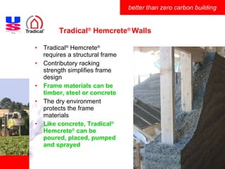 Tradical ®  Hemcrete ®  Walls Tradical ®  Hemcrete ®  requires a structural frame Contributory racking strength simplifies frame design Frame materials can be timber, steel or concrete The dry environment protects the frame materials Like concrete, Tradical ®  Hemcrete ®  can be poured, placed, pumped and sprayed 