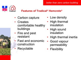 Features of Tradical ®  Hemcrete ® Low density High thermal insulation High sound insulation High thermal inertia Good vapour permeability Flexibility Carbon capture Creates comfortable healthy buildings Fire and pest resistant Fast and economic construction Recyclable 