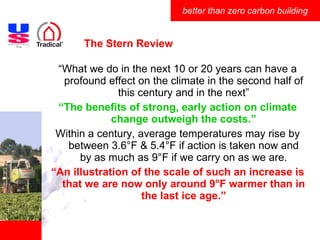 The Stern Review “ What we do in the next 10 or 20 years can have a profound effect on the climate in the second half of this century and in the next” “ The benefits of strong, early action on climate change outweigh the costs.” Within a century, average temperatures may rise by between 3.6°F & 5.4°F if action is taken now and by as much as 9°F if we carry on as we are. “ An illustration of the scale of such an increase is that we are now only around 9°F warmer than in the last ice age.” 