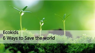 Ecokids
6 Ways to Save the world
 