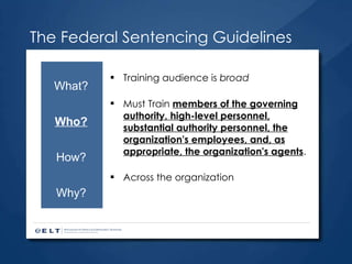 The Federal Sentencing Guidelines Training audience is  broad Must Train  members of the governing authority, high-level personnel, substantial authority personnel, the organization's employees, and, as appropriate, the organization's agents . Across the organization What? Who? How? Why? 