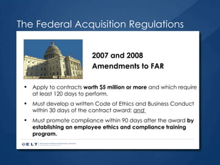 Apply to contracts  worth $5 million or more  and which require at least 120 days to perform. Must develop a written Code of Ethics and Business Conduct within 30 days of the contract award;  and  Must promote compliance within 90 days after the award  by establishing an employee ethics and compliance training program.   The Federal Acquisition Regulations 2007 and 2008 Amendments to FAR 