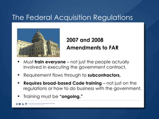 The Federal Acquisition Regulations Must  train everyone  – not just the people actually involved in executing the government contract. Requirement flows through to  subcontractors. Requires broad-based Code training  – not just on the regulations or how to do business with the government. Training must be  “ongoing.” 2007 and 2008 Amendments to FAR 