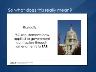 So what does this really mean? Basically…  FSG requirements now applied to government contractors through amendments to  FAR 