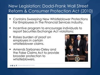 New Legislation: Dodd-Frank Wall Street Reform & Consumer Protection Act (2010) Contains Sweeping New Whistleblower Protections For Employees In The Financial Services Industry.  Incentive program to encourage individuals to report Securities Exchange Act violations;  Raises burden of proof on  employers in certain  whistleblower claims.  Amends Sarbanes-Oxley and  the False Claims Act to provide  broader protection to  whistleblowers.  