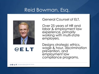 Reid Bowman, Esq. General Counsel of ELT.  Over 25 years of HR and labor & employment law experience, primarily working with multi-state employers. Designs strategic ethics, wage & hour, discrimination prevention, and employment law compliance programs. 