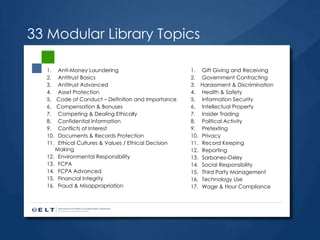33 Modular Library Topics Anti-Money Laundering Antitrust Basics Antitrust Advanced Asset Protection Code of Conduct – Definition and Importance Compensation & Bonuses Competing & Dealing Ethically Confidential Information Conflicts of Interest Documents & Records Protection Ethical Cultures & Values / Ethical Decision Making Environmental Responsibility FCPA  FCPA Advanced Financial Integrity  Fraud & Misappropriation  Gift Giving and Receiving Government Contracting Harassment & Discrimination  Health & Safety Information Security Intellectual Property Insider Trading Political Activity Pretexting Privacy Record Keeping Reporting Sarbanes-Oxley  Social Responsibility Third Party Management Technology Use Wage & Hour Compliance 