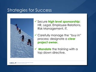 Strategies for Success Secure  high level sponsorship:  HR, Legal, Employee Relations, Risk Management, IT. Carefully manage the “buy in” process; designate a  clear project owner. Mandate  the training with a top down directive. 