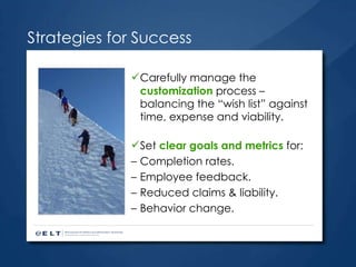 Carefully manage the  customization  process – balancing the “wish list” against time, expense and viability. Set  clear goals and metrics   for: Completion rates. Employee feedback. Reduced claims & liability. Behavior change.  Strategies for Success 