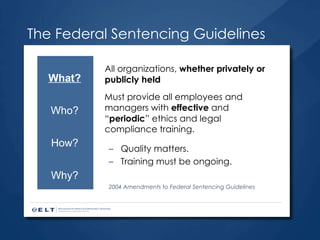 The Federal Sentencing Guidelines All organizations,  whether privately or publicly held Must provide all employees and managers with  effective  and “ periodic ” ethics and legal compliance training. Quality matters. Training must be ongoing. 2004 Amendments to Federal Sentencing Guidelines What? Who? How? Why? 
