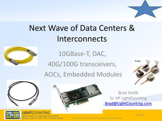 Next Wave of Data Centers &
             Interconnects
                            10GBase-T, DAC,
                                                                                                                                 Avago
                         40G/100G transceivers,
                        AOCs, Embedded Modules

                                                                                                           Brad Smith
                                                                                                      Sr. VP LightCounting
                                                                                                   Brad@LightCounting.com

LIGHTCOUNTING                                                                                                                     9/18/2012   1
Market Research on High-Speed Interconnects
Datacom, Telecom, CATV, FTTX, Consumer markets   © Copyright 2011 LightCounting LLC All material proprietary and confidential.
 