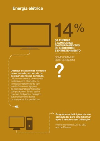 No inverno, abra os estores
e cortinados para permitir
a entrada da luz solar.
No verão, evite a entrada
dos raios solares diretos
durante o dia e facilite
a ventilação natural de noite,
abrindo as janelas em lados
opostos da casa;
Cerca de 60% da energia
é perdida pelas frinchas das
portas e janelas. Uma solução
económica, simples e eﬁcaz para
evitar estas perdas consiste
na calafetagem com ﬁta adesiva
de espuma.
COMO OBTER MAIOR
CONFORTO TÉRMICO
EM CASA, DIMINUINDO
O CONSUMO ENERGÉTICO
?
Evite ligar a climatização em
zonas da casa que não estão
a ser usadas;
Feche sempre as portas quando
ligar a climatização;
60%
ON OFF
18
19
 