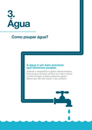 COMO DIMINUIR
ESTE CONSUMO
?
Energia elétrica
22
23
Substituir as lâmpadas
incandescentes por
lâmpadas ﬂuorescentes
compactas. Estas
poupam entre 70%
e 80% de eletricidade
e apresentam um tempo
de vida útil superior
(entre 8 a 10 vezes).
Considerar a hipótese de usar lâmpadas
LED para substituir as lâmpadas
de halogéneo, sempre que o número
de horas de funcionamento é signiﬁcativo;
Usar lâmpadas ﬂuorescentes tubulares em
locais onde a qualidade da luz não é tão
importante (cozinha e garagem).
Aproveitar ao
máximo a luz
solar;
Desligar a luz
quando esta não
for necessária;
Pintar as paredes
e o teto com cores
claras, que reﬂitam
melhor a luz, reduzindo
a necessidade de
iluminação artiﬁcial;
-70% 80%/
DA ENERGIA
É CONSUMIDA
NA ILUMINAÇÃO
%9
 