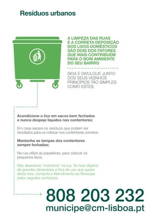 Crie a sua própria horta em casa.
Uma varanda ou uma janela
ensolarada permitem criar várias
plantas decorativas e também
plantas aromáticas, como a salsa
ou os coentros;
Se tiver um cão apanhe os
dejetos do espaço público;
Faça diariamente uma
caminhada, de acordo com
a sua idade e condição física.
Esta é uma das formas de melhor
desfrutar de parques e jardins
e é um ótimo exercício físico.
28
29
 