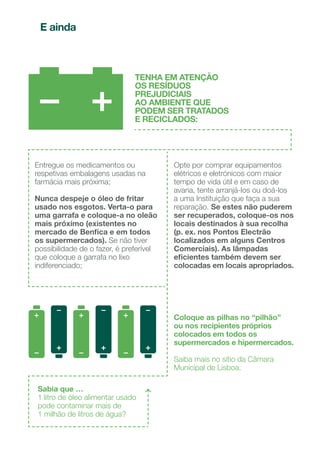Coloque o papel de
escrita ou impressão
e as embalagens de
cartão, bem espalmadas.
Lixo doméstico
indiferenciado:
coloque apenas os
resíduos que não podem
ser reciclados.
Coloque as embalagens
em plástico, latas de
bebidas ou conservas
e pacotes de líquidos
alimentares.
Coloque garrafas,
frascos e boiões.
PAPEL
E CARTÃO
PLÁSTICO,
METAL
E TETRA BRIK
VIDRO
Resíduos urbanos
- reciclagem
COLABORAR NA
RECICLAGEM É
PROTEGER O AMBIENTE
E POUPAR OS RECURSOS
NATURAIS.
NO SEU BAIRRO EXISTEM
CONTENTORES COM TAMPAS
DE CORES DIFERENTES,
PARA COLOCAR OS SEUS
RESÍDUOS DE FORMA
CORRETA
30
31
 
