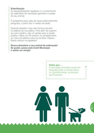 Animais em
meio urbano
por parte dos donos, que visam
o bem estar do animal e a
salvaguarda da saúde pública.
Se tem animais, tome nota:
Ter animais de
companhia acarreta
algumas obrigações
Registo e Licenciamento
São obrigatórios para cães
entre os 3 e os 6 meses
de idade e a licença deve
ser renovada anualmente.
Dirija-se à sua Junta de
Freguesia.
Identiﬁcação
O animal deve estar sempre
identiﬁcado. É obrigatório
o uso de coleira ou peitoral
com nome, morada ou
telefone do dono.
Identiﬁcação Eletrónica
É obrigatória para todos
os cães nascidos a partir
de 1 de julho de 2008
e especialmente importante
para animais de raças
perigosas ou potencialmente
perigosas. A CML oferece
a identiﬁcação eletrónica
aos animais adotados ou
vacinados no posto móvel
de vacinação antirrábica.
 